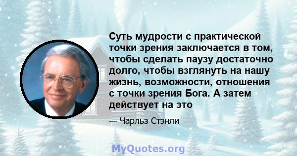 Суть мудрости с практической точки зрения заключается в том, чтобы сделать паузу достаточно долго, чтобы взглянуть на нашу жизнь, возможности, отношения с точки зрения Бога. А затем действует на это