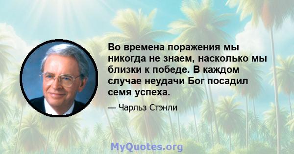 Во времена поражения мы никогда не знаем, насколько мы близки к победе. В каждом случае неудачи Бог посадил семя успеха.