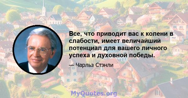 Все, что приводит вас к колени в слабости, имеет величайший потенциал для вашего личного успеха и духовной победы.