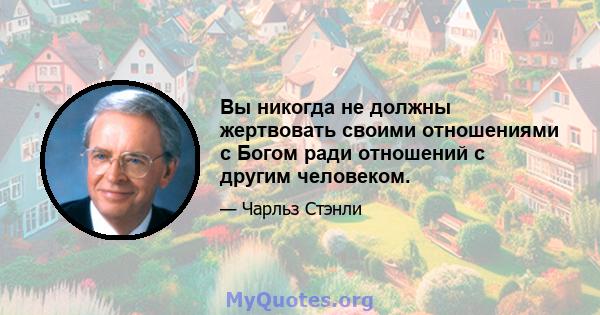 Вы никогда не должны жертвовать своими отношениями с Богом ради отношений с другим человеком.