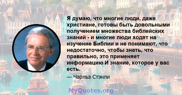 Я думаю, что многие люди, даже христиане, готовы быть довольными получением множества библейских знаний - и многие люди ходят на изучение Библии и не понимают, что недостаточно, чтобы знать, что правильно, это применяет 