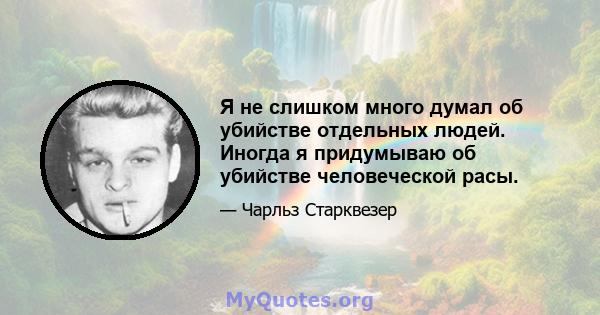 Я не слишком много думал об убийстве отдельных людей. Иногда я придумываю об убийстве человеческой расы.