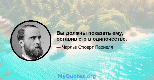 Вы должны показать ему, оставив его в одиночестве.