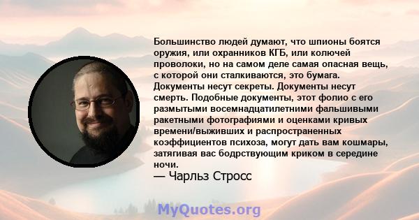 Большинство людей думают, что шпионы боятся оружия, или охранников КГБ, или колючей проволоки, но на самом деле самая опасная вещь, с которой они сталкиваются, это бумага. Документы несут секреты. Документы несут