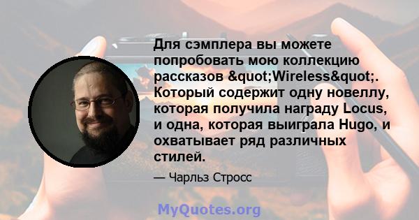 Для сэмплера вы можете попробовать мою коллекцию рассказов "Wireless". Который содержит одну новеллу, которая получила награду Locus, и одна, которая выиграла Hugo, и охватывает ряд различных стилей.