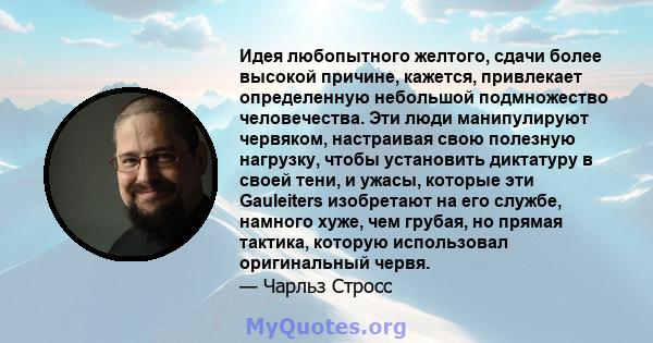 Идея любопытного желтого, сдачи более высокой причине, кажется, привлекает определенную небольшой подмножество человечества. Эти люди манипулируют червяком, настраивая свою полезную нагрузку, чтобы установить диктатуру