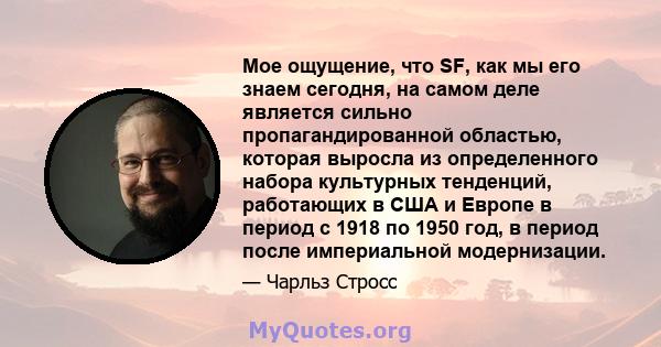 Мое ощущение, что SF, как мы его знаем сегодня, на самом деле является сильно пропагандированной областью, которая выросла из определенного набора культурных тенденций, работающих в США и Европе в период с 1918 по 1950