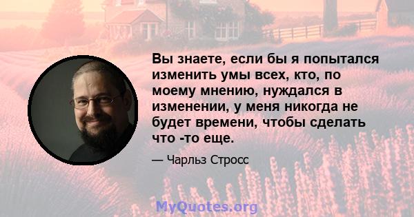 Вы знаете, если бы я попытался изменить умы всех, кто, по моему мнению, нуждался в изменении, у меня никогда не будет времени, чтобы сделать что -то еще.