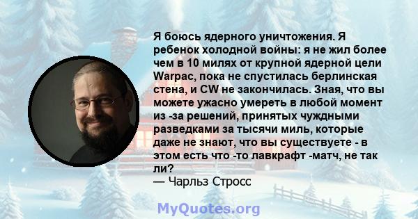 Я боюсь ядерного уничтожения. Я ребенок холодной войны: я не жил более чем в 10 милях от крупной ядерной цели Warpac, пока не спустилась берлинская стена, и CW не закончилась. Зная, что вы можете ужасно умереть в любой