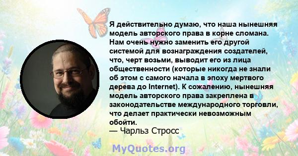 Я действительно думаю, что наша нынешняя модель авторского права в корне сломана. Нам очень нужно заменить его другой системой для вознаграждения создателей, что, черт возьми, выводит его из лица общественности (которые 