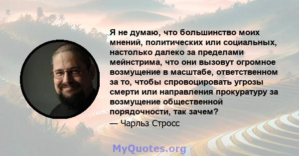 Я не думаю, что большинство моих мнений, политических или социальных, настолько далеко за пределами мейнстрима, что они вызовут огромное возмущение в масштабе, ответственном за то, чтобы спровоцировать угрозы смерти или 