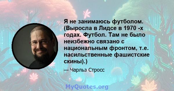 Я не занимаюсь футболом. (Выросла в Лидсе в 1970 -х годах. Футбол. Там не было неизбежно связано с национальным фронтом, т.е. насильственные фашистские скины).)