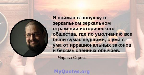 Я пойман в ловушку в зеркальном зеркальном отражении исторического общества, где по умолчанию все были сумасшедшими, с ума с ума от иррациональных законов и бессмысленных обычаев.