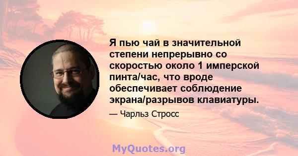 Я пью чай в значительной степени непрерывно со скоростью около 1 имперской пинта/час, что вроде обеспечивает соблюдение экрана/разрывов клавиатуры.