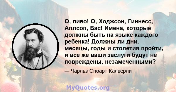 О, пиво! О, Ходжсон, Гиннесс, Аллсоп, Бас! Имена, которые должны быть на языке каждого ребенка! Должны ли дни, месяцы, годы и столетия пройти, и все же ваши заслуги будут не повреждены, незамеченными?