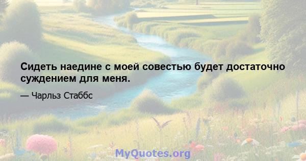 Сидеть наедине с моей совестью будет достаточно суждением для меня.