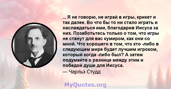 ... Я не говорю, не играй в игры, крикет и так далее. Во что бы то ни стало играть и наслаждаться ими, благодарив Иисуса за них. Позаботьтесь только о том, что игры не станут для вас кумиром, как они со мной. Что