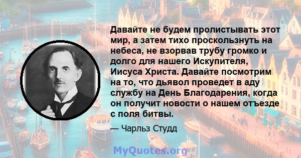 Давайте не будем пролистывать этот мир, а затем тихо проскользнуть на небеса, не взорвав трубу громко и долго для нашего Искупителя, Иисуса Христа. Давайте посмотрим на то, что дьявол проведет в аду службу на День