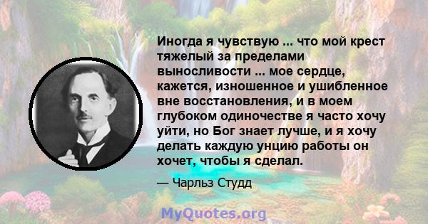 Иногда я чувствую ... что мой крест тяжелый за пределами выносливости ... мое сердце, кажется, изношенное и ушибленное вне восстановления, и в моем глубоком одиночестве я часто хочу уйти, но Бог знает лучше, и я хочу