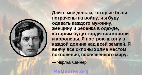 Дайте мне деньги, которые были потрачены на войну, и я буду одевать каждого мужчину, женщину и ребенка в одежде, которым будут гордиться короли и королевы. Я построю школу в каждой долине над всей землей. Я венчу все