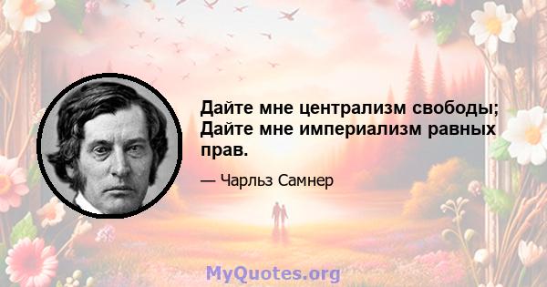 Дайте мне централизм свободы; Дайте мне империализм равных прав.