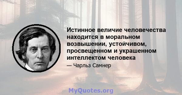 Истинное величие человечества находится в моральном возвышении, устойчивом, просвещенном и украшенном интеллектом человека