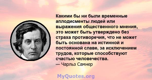 Какими бы ни были временные аплодисменты людей или выражения общественного мнения, это может быть утверждено без страха противоречия, что не может быть основана на истинной и постоянной славе, за исключением трудов,