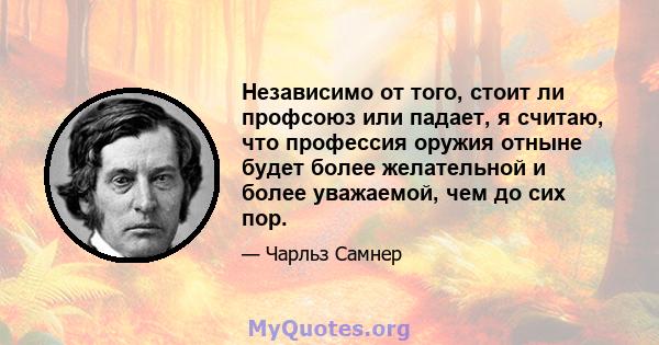 Независимо от того, стоит ли профсоюз или падает, я считаю, что профессия оружия отныне будет более желательной и более уважаемой, чем до сих пор.