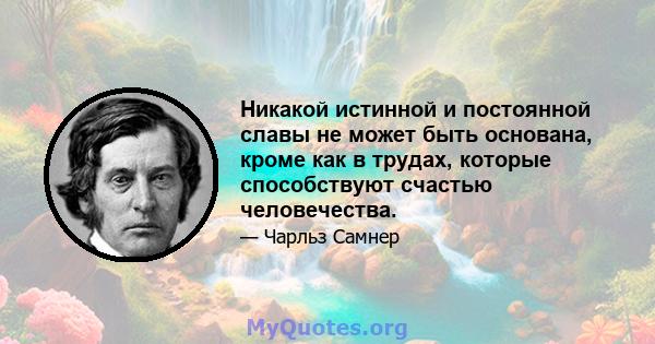 Никакой истинной и постоянной славы не может быть основана, кроме как в трудах, которые способствуют счастью человечества.