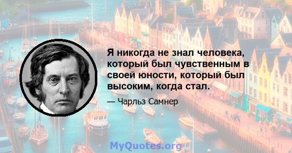 Я никогда не знал человека, который был чувственным в своей юности, который был высоким, когда стал.