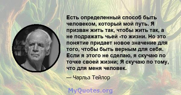 Есть определенный способ быть человеком, который мой путь. Я призван жить так, чтобы жить так, а не подражать чьей -то жизни. Но это понятие придает новое значение для того, чтобы быть верным для себя. Если я этого не