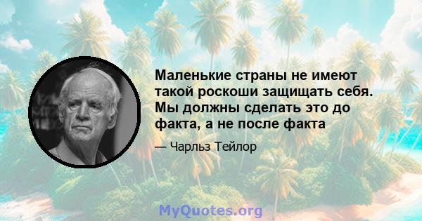 Маленькие страны не имеют такой роскоши защищать себя. Мы должны сделать это до факта, а не после факта