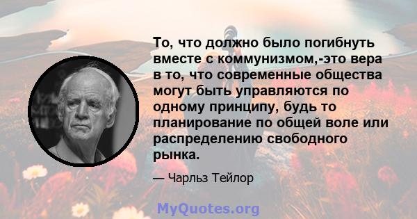 То, что должно было погибнуть вместе с коммунизмом,-это вера в то, что современные общества могут быть управляются по одному принципу, будь то планирование по общей воле или распределению свободного рынка.