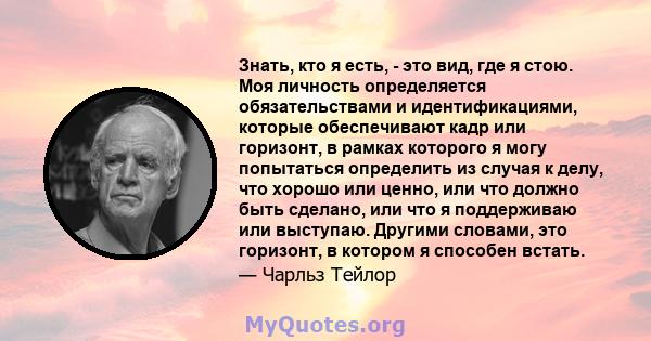 Знать, кто я есть, - это вид, где я стою. Моя личность определяется обязательствами и идентификациями, которые обеспечивают кадр или горизонт, в рамках которого я могу попытаться определить из случая к делу, что хорошо