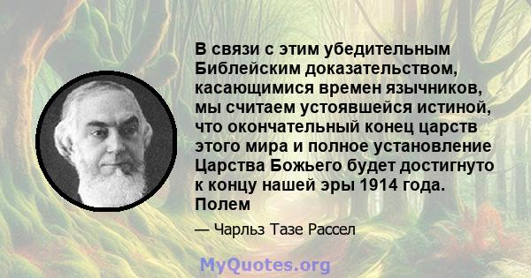 В связи с этим убедительным Библейским доказательством, касающимися времен язычников, мы считаем устоявшейся истиной, что окончательный конец царств этого мира и полное установление Царства Божьего будет достигнуто к