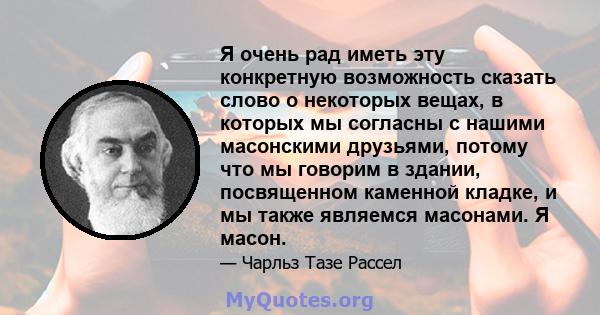 Я очень рад иметь эту конкретную возможность сказать слово о некоторых вещах, в которых мы согласны с нашими масонскими друзьями, потому что мы говорим в здании, посвященном каменной кладке, и мы также являемся