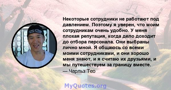 Некоторые сотрудники не работают под давлением. Поэтому я уверен, что моим сотрудникам очень удобно. У меня плохая репутация, когда дело доходит до отбора персонала. Они выбраны лично мной. Я общаюсь со всеми моими