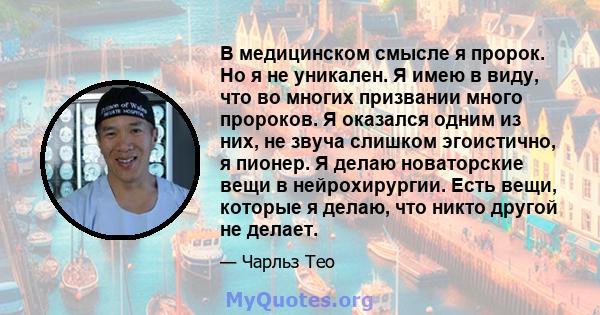 В медицинском смысле я пророк. Но я не уникален. Я имею в виду, что во многих призвании много пророков. Я оказался одним из них, не звуча слишком эгоистично, я пионер. Я делаю новаторские вещи в нейрохирургии. Есть