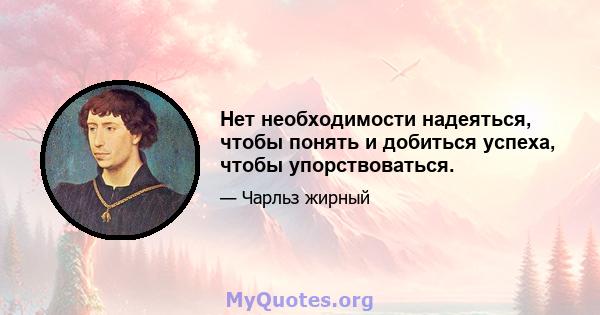 Нет необходимости надеяться, чтобы понять и добиться успеха, чтобы упорствоваться.