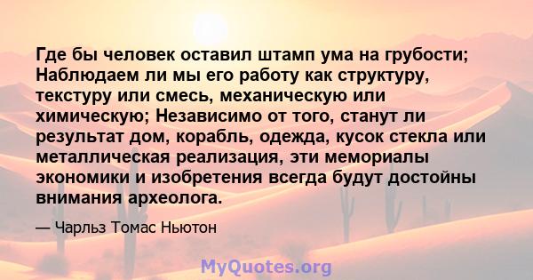 Где бы человек оставил штамп ума на грубости; Наблюдаем ли мы его работу как структуру, текстуру или смесь, механическую или химическую; Независимо от того, станут ли результат дом, корабль, одежда, кусок стекла или