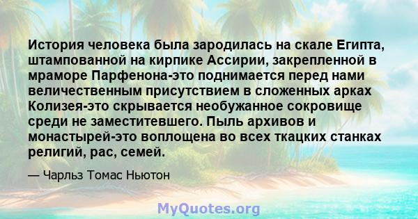 История человека была зародилась на скале Египта, штампованной на кирпике Ассирии, закрепленной в мраморе Парфенона-это поднимается перед нами величественным присутствием в сложенных арках Колизея-это скрывается