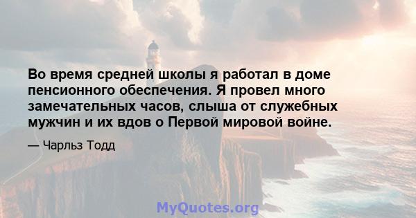 Во время средней школы я работал в доме пенсионного обеспечения. Я провел много замечательных часов, слыша от служебных мужчин и их вдов о Первой мировой войне.