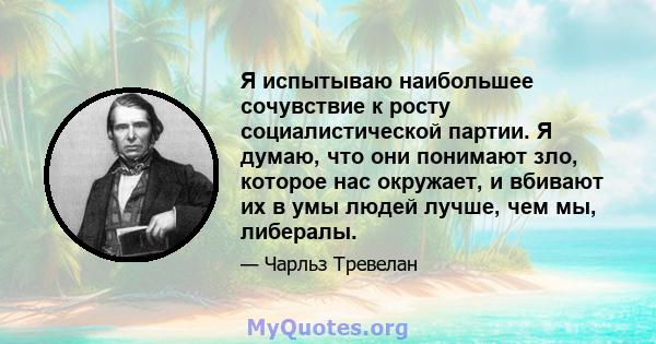 Я испытываю наибольшее сочувствие к росту социалистической партии. Я думаю, что они понимают зло, которое нас окружает, и вбивают их в умы людей лучше, чем мы, либералы.