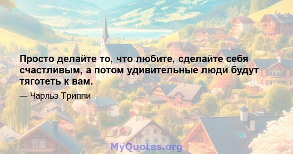 Просто делайте то, что любите, сделайте себя счастливым, а потом удивительные люди будут тяготеть к вам.