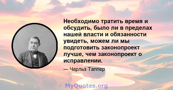 Необходимо тратить время и обсудить, было ли в пределах нашей власти и обязанности увидеть, можем ли мы подготовить законопроект лучше, чем законопроект о исправлении.