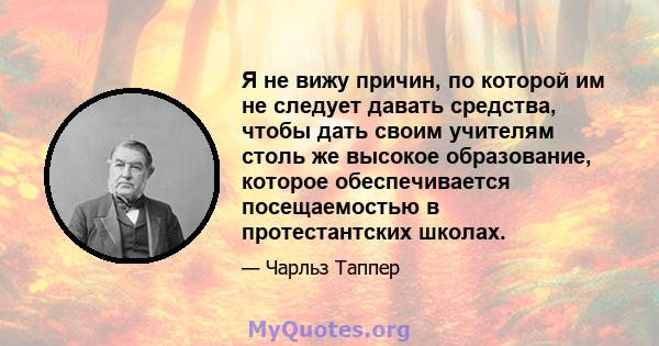 Я не вижу причин, по которой им не следует давать средства, чтобы дать своим учителям столь же высокое образование, которое обеспечивается посещаемостью в протестантских школах.