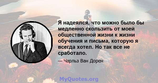 Я надеялся, что можно было бы медленно скользить от моей общественной жизни к жизни обучения и письма, которую я всегда хотел. Но так все не сработало.