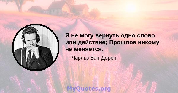 Я не могу вернуть одно слово или действие; Прошлое никому не меняется.