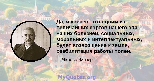 Да, я уверен, что одним из величайших сортов нашего зла, наших болезней, социальных, моральных и интеллектуальных, будет возвращение к земле, реабилитация работы полей.