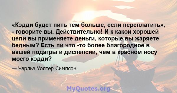 «Кэдди будет пить тем больше, если переплатить», - говорите вы. Действительно! И к какой хорошей цели вы применяете деньги, которые вы жаряете бедным? Есть ли что -то более благородное в вашей подагры и диспепсии, чем в 